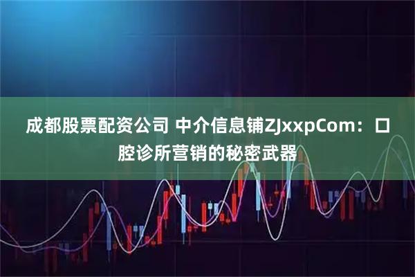 成都股票配资公司 中介信息铺ZJxxpCom：口腔诊所营销的秘密武器
