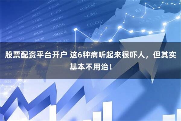 股票配资平台开户 这6种病听起来很吓人，但其实基本不用治！