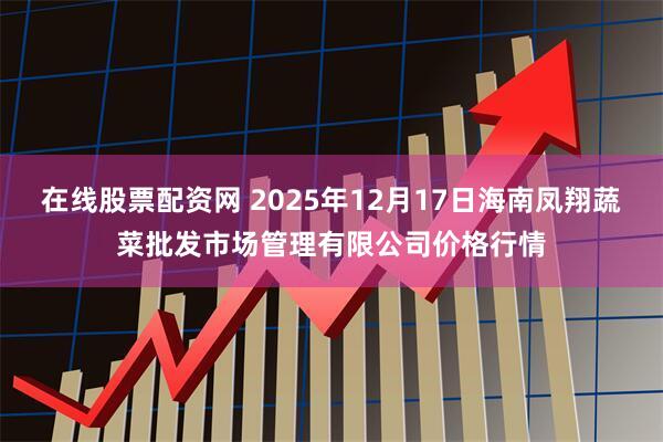 在线股票配资网 2025年12月17日海南凤翔蔬菜批发市场管理有限公司价格行情