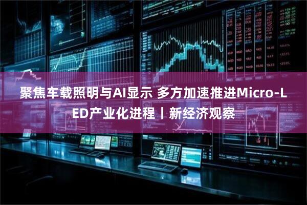 聚焦车载照明与AI显示 多方加速推进Micro-LED产业化进程丨新经济观察