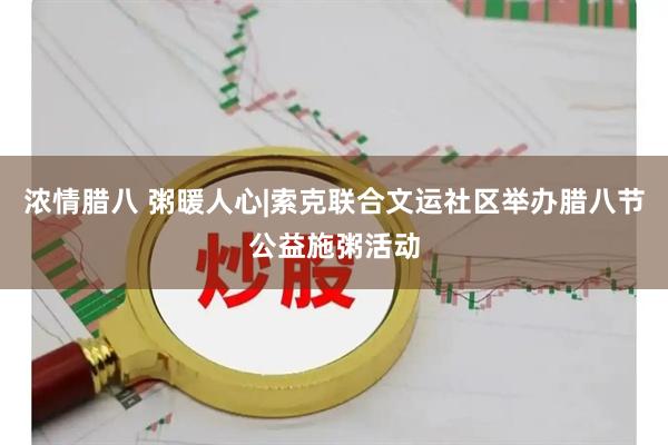 浓情腊八 粥暖人心|索克联合文运社区举办腊八节公益施粥活动