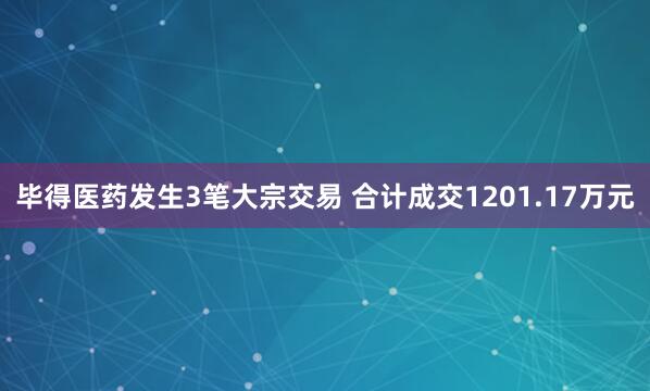 毕得医药发生3笔大宗交易 合计成交1201.17万元