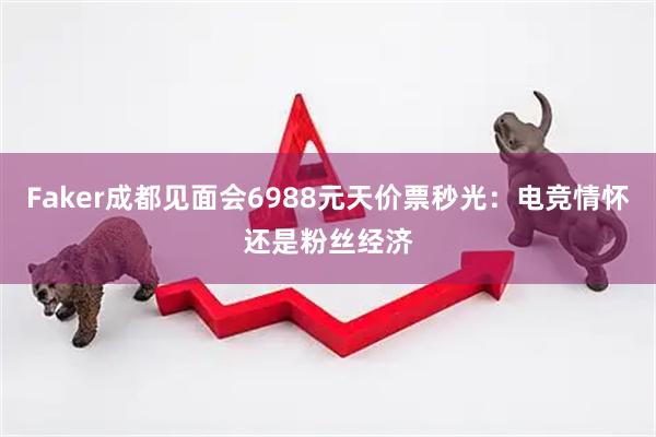 Faker成都见面会6988元天价票秒光：电竞情怀还是粉丝经济