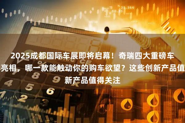 2025成都国际车展即将启幕！奇瑞四大重磅车型集体亮相，哪一款能触动你的购车欲望？这些创新产品值得关注