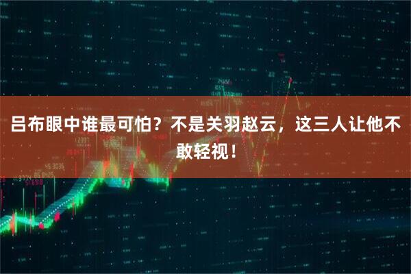 吕布眼中谁最可怕？不是关羽赵云，这三人让他不敢轻视！
