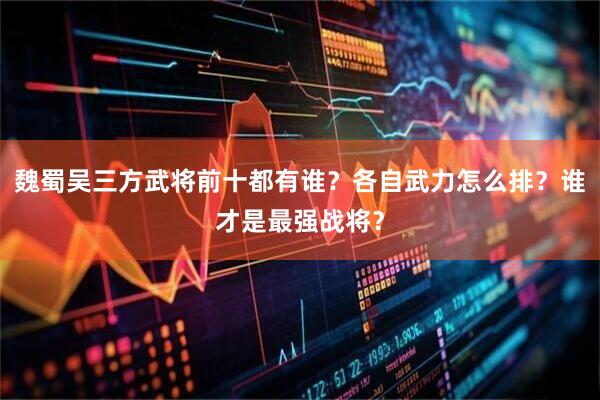 魏蜀吴三方武将前十都有谁？各自武力怎么排？谁才是最强战将？