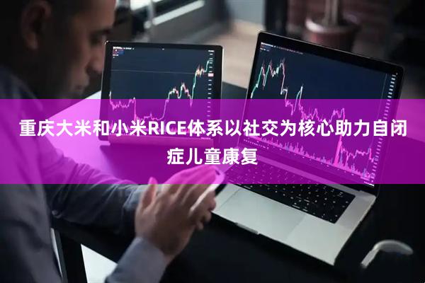 重庆大米和小米RICE体系以社交为核心助力自闭症儿童康复