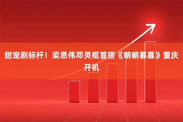 甜宠剧标杆！梁思伟邓灵枢首搭《朝朝暮暮》重庆开机
