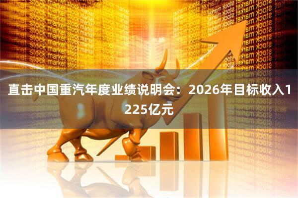 直击中国重汽年度业绩说明会：2026年目标收入1225亿元