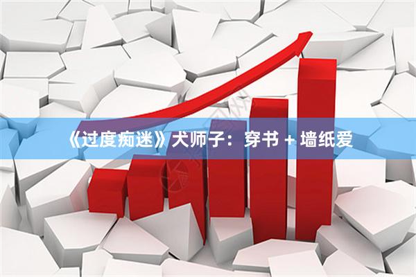 《过度痴迷》犬师子：穿书 + 墙纸爱