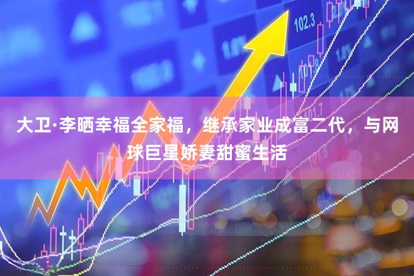 大卫·李晒幸福全家福，继承家业成富二代，与网球巨星娇妻甜蜜生活