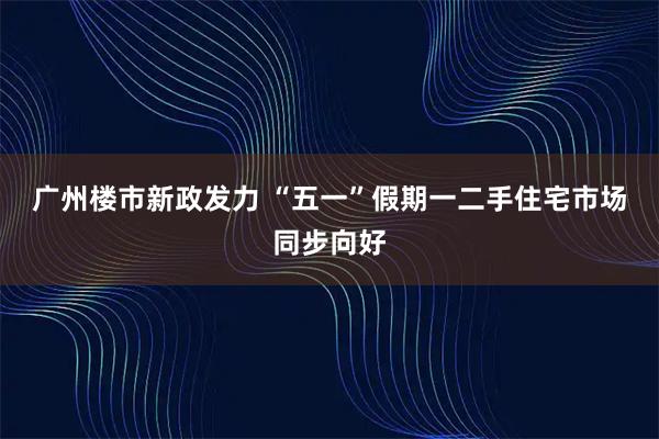 广州楼市新政发力 “五一”假期一二手住宅市场同步向好
