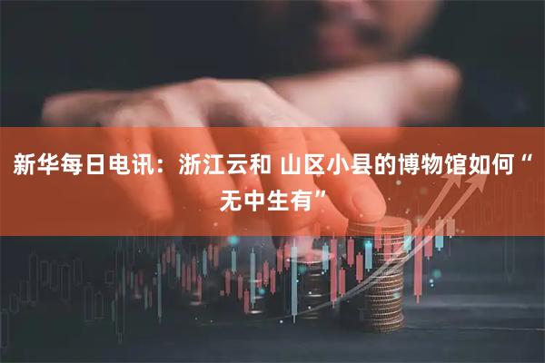 新华每日电讯：浙江云和 山区小县的博物馆如何“无中生有”