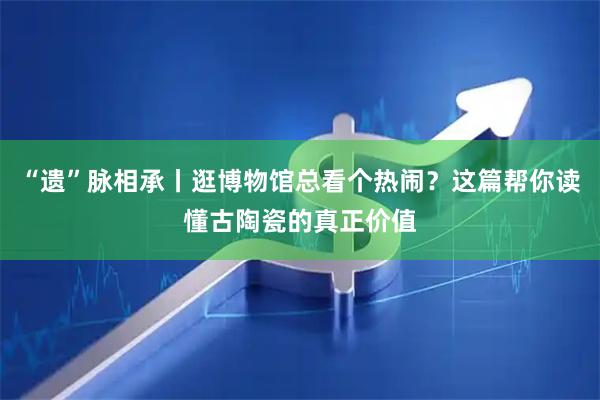 “遗”脉相承丨逛博物馆总看个热闹？这篇帮你读懂古陶瓷的真正价值