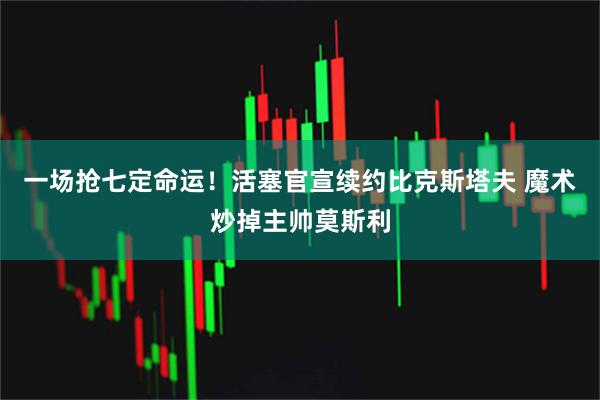 一场抢七定命运！活塞官宣续约比克斯塔夫 魔术炒掉主帅莫斯利