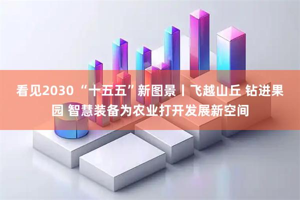 看见2030 “十五五”新图景丨飞越山丘 钻进果园 智慧装备为农业打开发展新空间