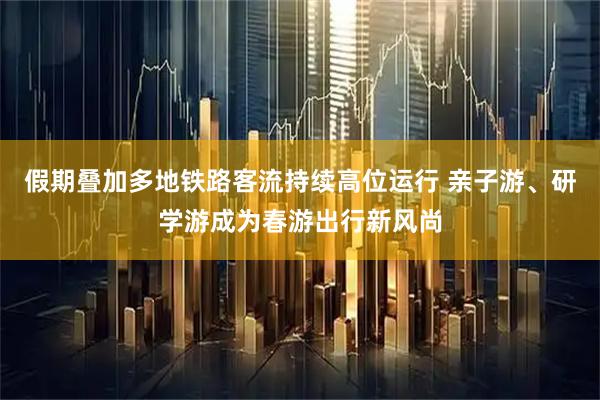 假期叠加多地铁路客流持续高位运行 亲子游、研学游成为春游出行新风尚