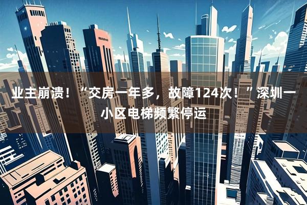 业主崩溃！“交房一年多，故障124次！”深圳一小区电梯频繁停运