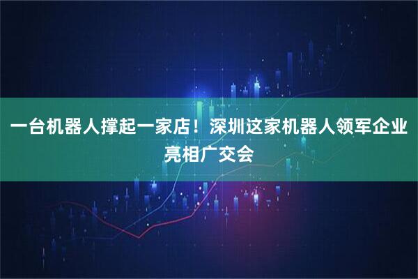 一台机器人撑起一家店！深圳这家机器人领军企业亮相广交会