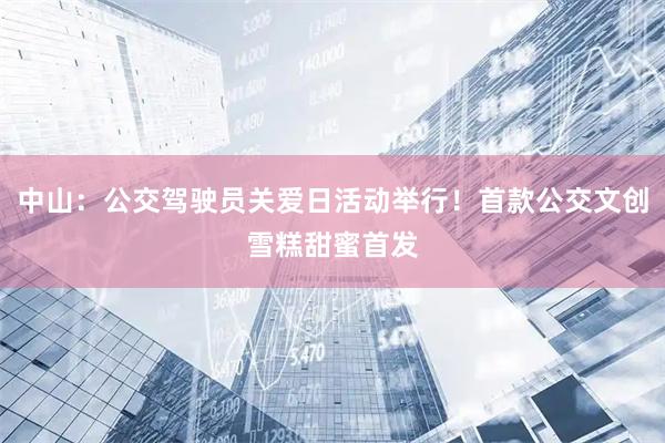中山：公交驾驶员关爱日活动举行！首款公交文创雪糕甜蜜首发