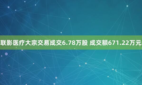联影医疗大宗交易成交6.78万股 成交额671.22万元