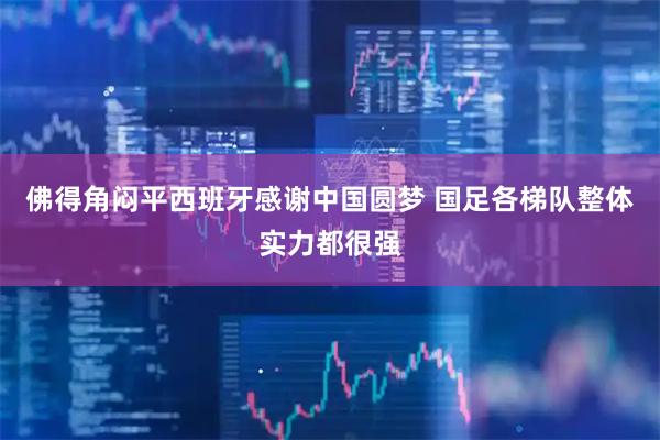 佛得角闷平西班牙感谢中国圆梦 国足各梯队整体实力都很强
