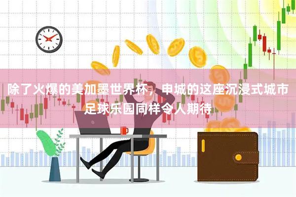 除了火爆的美加墨世界杯，申城的这座沉浸式城市足球乐园同样令人期待