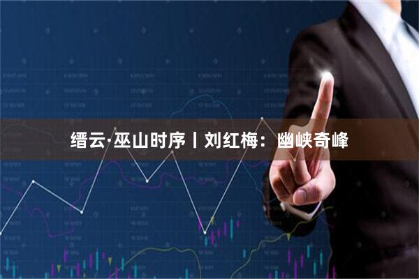 缙云·巫山时序丨刘红梅：幽峡奇峰