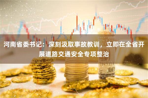 河南省委书记：深刻汲取事故教训，立即在全省开展道路交通安全专项整治