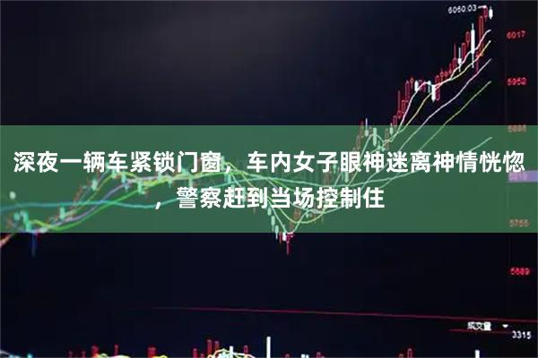 深夜一辆车紧锁门窗，车内女子眼神迷离神情恍惚，警察赶到当场控制住
