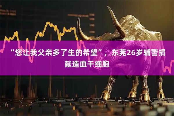 “您让我父亲多了生的希望”，东莞26岁辅警捐献造血干细胞