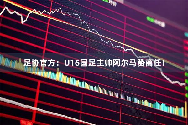 足协官方:U16国足主帅阿尔马赞离任!