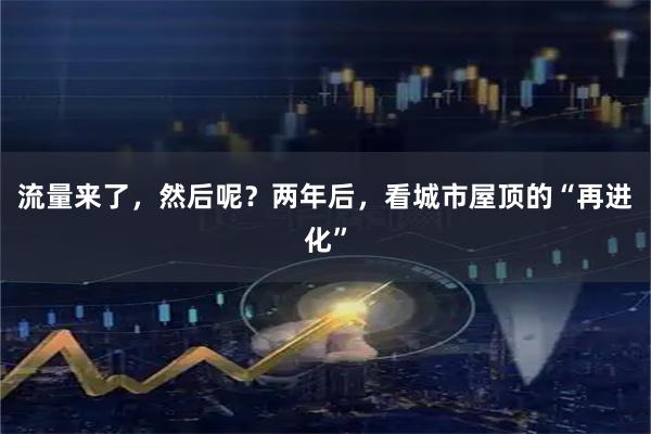 流量来了，然后呢？两年后，看城市屋顶的“再进化”
