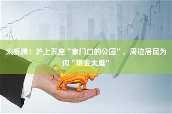 太折腾！沪上五座“家门口的公园”，周边居民为何“想去太难”
